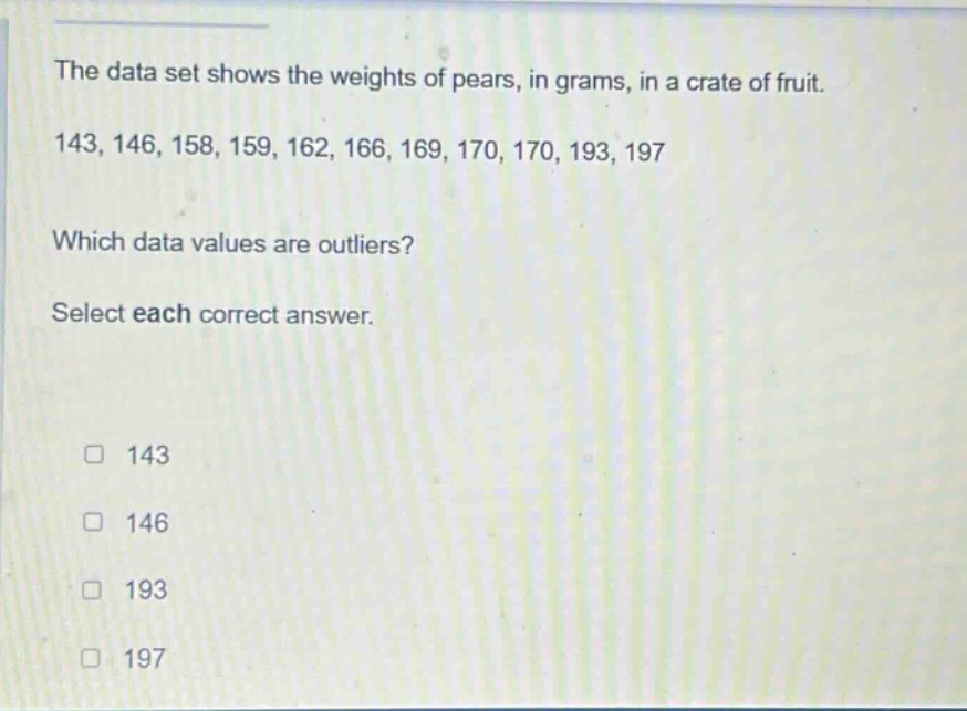 the data set shows the weights of pears, in grams, in a crate of fruit. 143, 146, 158, 159, 162, 166, 169, 170, 170, 193, 197 which data values are outliers? select each correct answer. 143 146 193 197