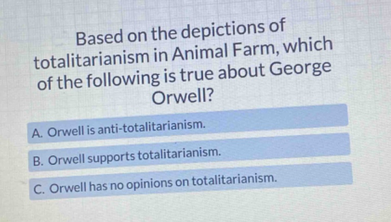 based on the depictions of totalitarianism in animal farm, which of the following is true about george orwell? a. orwell is anti - totalitarianism. b. orwell supports totalitarianism. c. orwell has no opinions on totalitarianism.