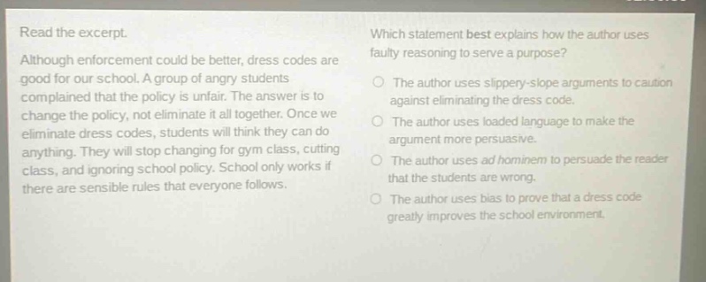 read the excerpt. although enforcement could be better, dress codes are good for our school. a group of angry students complained that the policy is unfair. the answer is to change the policy, not eliminate it all together. once we eliminate dress codes, students will think they can do anything. they will stop changing for gym class, cutting class, and ignoring school policy. school only works if there are sensible rules that everyone follows. which statement best explains how the author uses faulty reasoning to serve a purpose? the author uses slippery - slope arguments to caution against eliminating the dress code. the author uses loaded language to make the argument more persuasive. the author uses ad hominem to persuade the reader that the students are wrong. the author uses bias to prove that a dress code greatly improves the school environment.