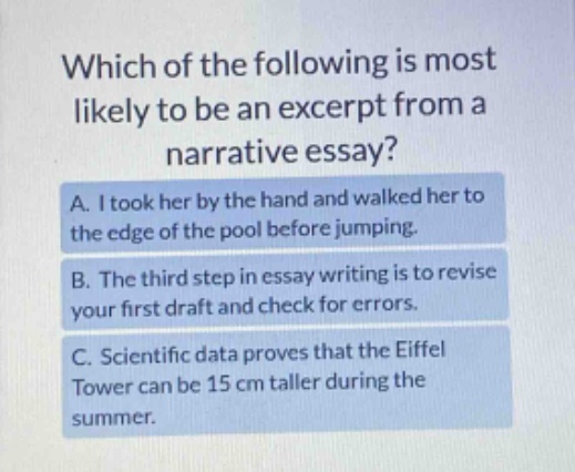 which of the following is most likely to be an excerpt from a narrative essay? a. i took her by the hand and walked her to the edge of the pool before jumping. b. the third step in essay writing is to revise your first draft and check for errors. c. scientific data proves that the eiffel tower can be 15 cm taller during the summer.