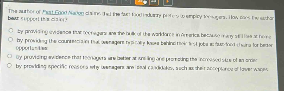 the author of fast food nation claims that the fast - food industry prefers to employ teenagers. how does the author best support this claim? by providing evidence that teenagers are the bulk of the workforce in america because many still live at home by providing the counterclaim that teenagers typically leave behind their first jobs at fast - food chains for better opportunities by providing evidence that teenagers are better at smiling and promoting the increased size of an order by providing specific reasons why teenagers are ideal candidates, such as their acceptance of lower wages