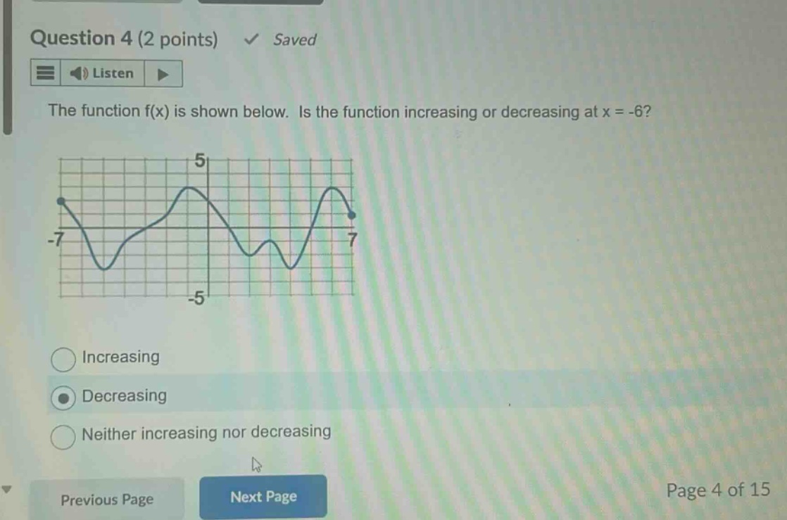 question 4 (2 points) saved listen the function f(x) is shown below. is the function increasing or decreasing at x = -6? increasing decreasing neither increasing nor decreasing previous page next page page 4 of 15