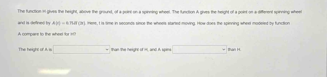 the function h gives the height, above the ground, of a point on a spinning wheel. the function a gives the height of a point on a different spinning wheel and is defined by a(t)=0.75h(2t). here, t is time in seconds since the wheels started moving. how does the spinning wheel modeled by function a compare to the wheel for h? the height of a is than the height of h, and a spins than h.