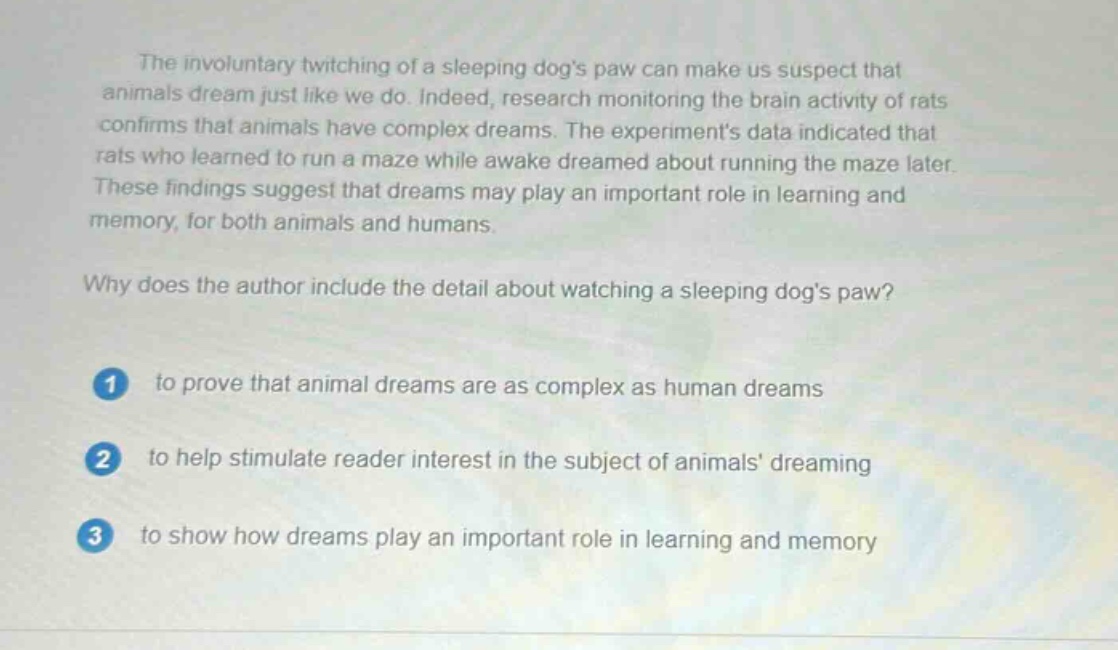 the involuntary twitching of a sleeping dogs paw can make us suspect that animals dream just like we do. indeed, research monitoring the brain activity of rats confirms that animals have complex dreams. the experiments data indicated that rats who learned to run a maze while awake dreamed about running the maze later. these findings suggest that dreams may play an important role in learning and memory, for both animals and humans. why does the author include the detail about watching a sleeping dogs paw? 1 to prove that animal dreams are as complex as human dreams 2 to help stimulate reader interest in the subject of animals dreaming 3 to show how dreams play an important role in learning and memory