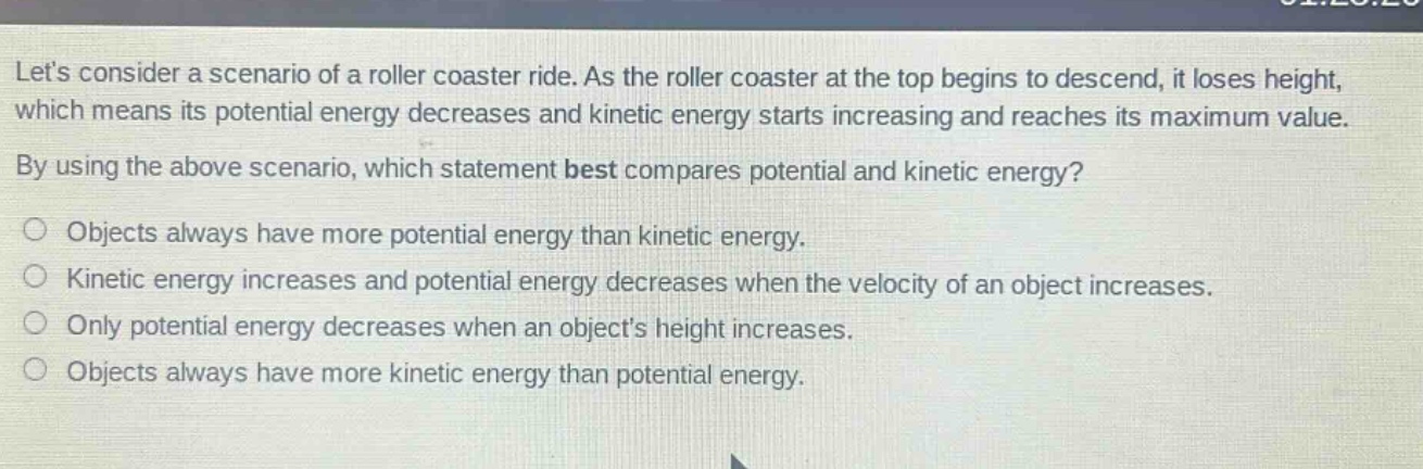 lets consider a scenario of a roller coaster ride. as the roller coaster at the top begins to descend, it loses height, which means its potential energy decreases and kinetic energy starts increasing and reaches its maximum value. by using the above scenario, which statement best compares potential and kinetic energy? objects always have more potential energy than kinetic energy. kinetic energy increases and potential energy decreases when the velocity of an object increases. only potential energy decreases when an objects height increases. objects always have more kinetic energy than potential energy.