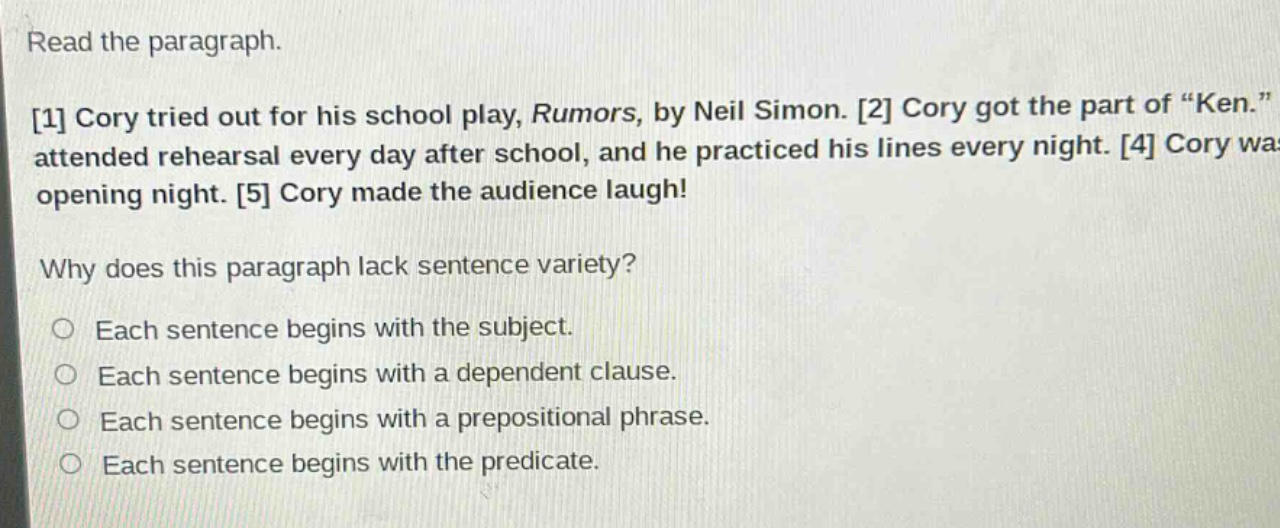 read the paragraph. 1 cory tried out for his school play, rumors, by neil simon. 2 cory got the part of “ken.” attended rehearsal every day after school, and he practiced his lines every night. 4 cory wa opening night. 5 cory made the audience laugh! why does this paragraph lack sentence variety? each sentence begins with the subject. each sentence begins with a dependent clause. each sentence begins with a prepositional phrase. each sentence begins with the predicate.