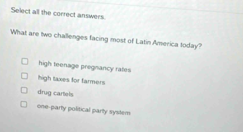 select all the correct answers. what are two challenges facing most of latin america today? high teenage pregnancy rates high taxes for farmers drug cartels one - party political party system