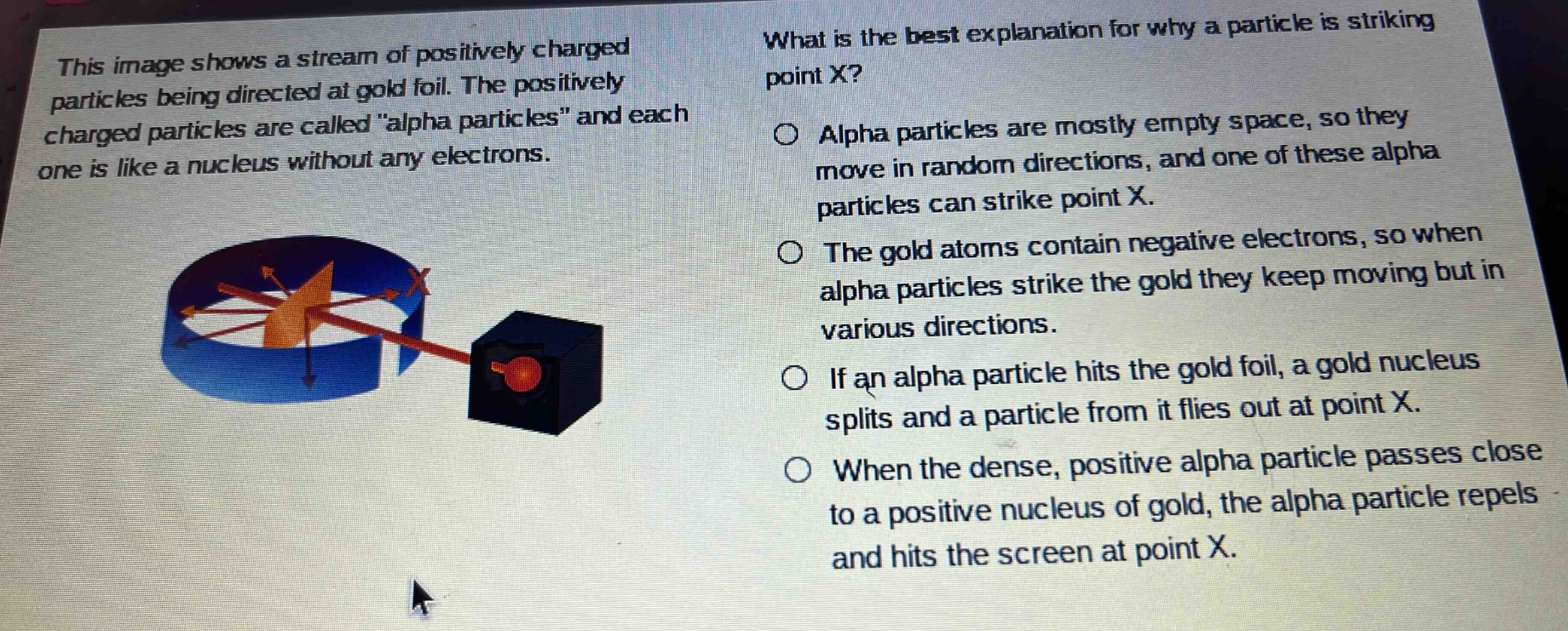 this image shows a stream of positively charged particles being directed at gold foil. the positively charged particles are called \alpha particles\ and each one is like a nucleus without any electrons. what is the best explanation for why a particle is striking point x? alpha particles are mostly empty space, so they move in random directions, and one of these alpha particles can strike point x. the gold atoms contain negative electrons, so when alpha particles strike the gold they keep moving but in various directions. if an alpha particle hits the gold foil, a gold nucleus splits and a particle from it flies out at point x. when the dense, positive alpha particle passes close to a positive nucleus of gold, the alpha particle repels and hits the screen at point x.