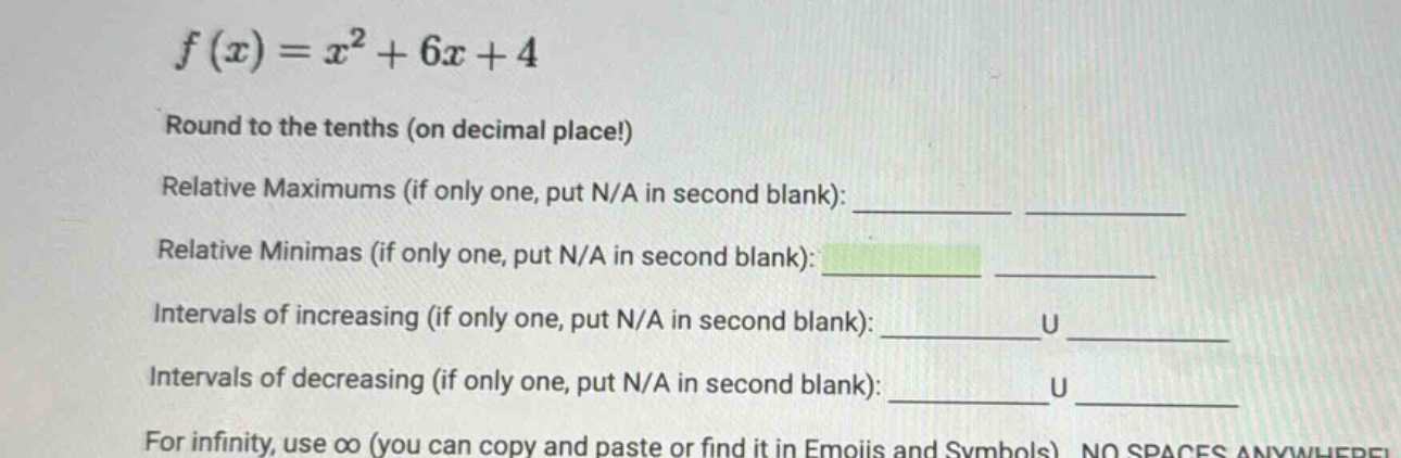 f(x)=x² + 6x + 4\nround to the tenths (on decimal place!)\nrelative maximums (if only one, put n/a in second blank):\nrelative minimas (if only one, put n/a in second blank):\nintervals of increasing (if only one, put n/a in second blank): u\nintervals of decreasing (if only one, put n/a in second blank): u\nfor infinity, use ∞ (you can copy and paste or find it in emojis and symbols) no spaces anywhere