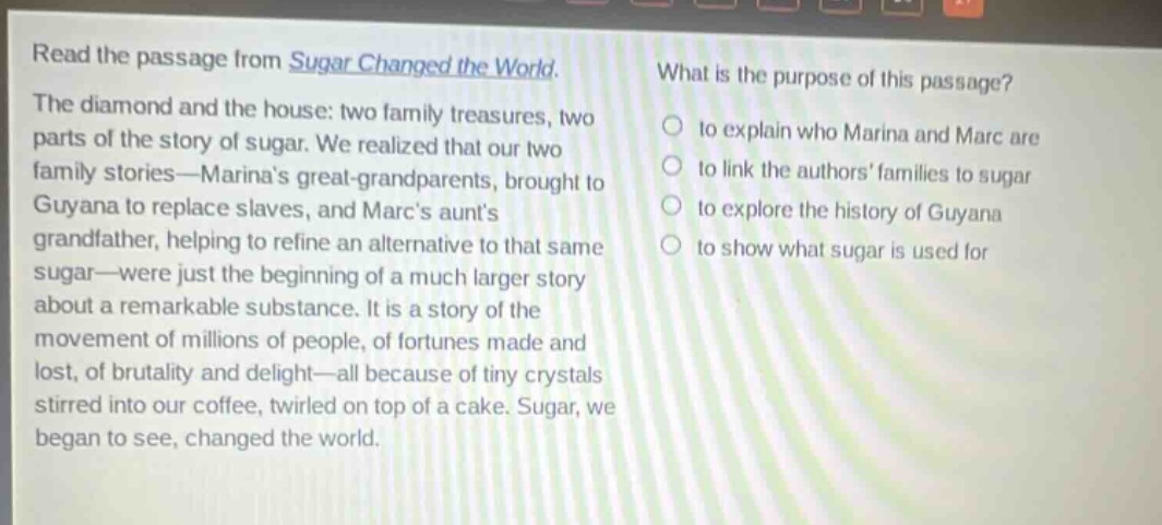 read the passage from sugar changed the world. the diamond and the house: two family treasures, two parts of the story of sugar. we realized that our two family stories—marinas great - grandparents, brought to guyana to replace slaves, and marcs aunts grandfather, helping to refine an alternative to that same sugar—were just the beginning of a much larger story about a remarkable substance. it is a story of the movement of millions of people, of fortunes made and lost, of brutality and delight—all because of tiny crystals stirred into our coffee, twirled on top of a cake. sugar, we began to see, changed the world. what is the purpose of this passage? to explain who marina and marc are to link the authors families to sugar to explore the history of guyana to show what sugar is used for