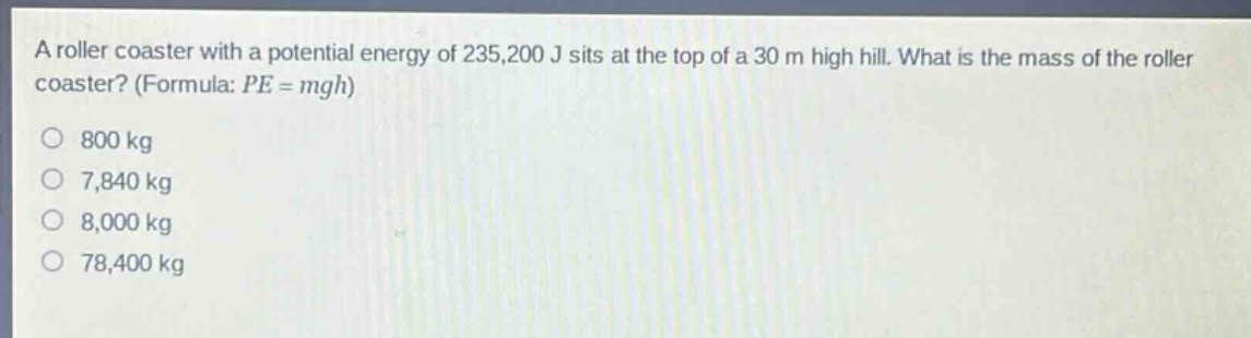 a roller coaster with a potential energy of 235,200 j sits at the top of a 30 m high hill. what is the mass of the roller coaster? (formula: pe = mgh) 800 kg 7,840 kg 8,000 kg 78,400 kg