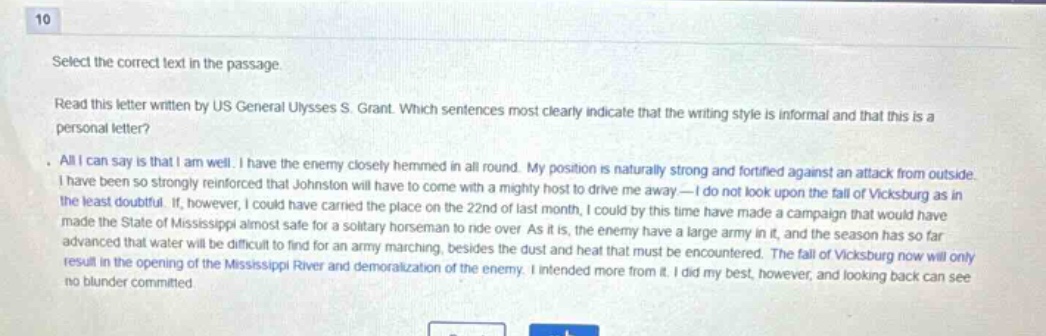 10 select the correct text in the passage. read this letter written by us general ulysses s. grant. which sentences most clearly indicate that the writing style is informal and that this is a personal letter? all i can say is that i am well. i have the enemy closely hemmed in all round. my position is naturally strong and fortified against an attack from outside. i have been so strongly reinforced that johnston will have to come with a mighty host to drive me away - i do not look upon the fall of vicksburg as in the least doubtful. if, however, i could have carried the place on the 22nd of last month, i could by this time have made a campaign that would have made the state of mississippi almost safe for a solitary horseman to ride over as it is, the enemy have a large army in it, and the season has so far advanced that water will be difficult to find for an army marching, besides the dust and heat that must be encountered. the fall of vicksburg now will only result in the opening of the mississippi river and demoralization of the enemy. i intended more from it. i did my best, however, and looking back can see no blunder committed.