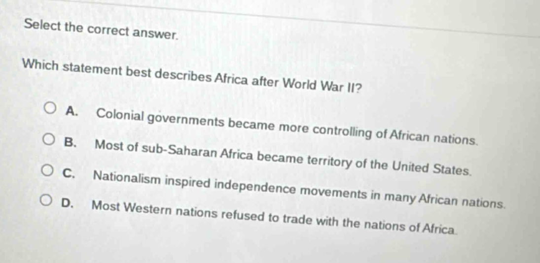 select the correct answer. which statement best describes africa after world war ii? a. colonial governments became more controlling of african nations. b. most of sub - saharan africa became territory of the united states. c. nationalism inspired independence movements in many african nations. d. most western nations refused to trade with the nations of africa.