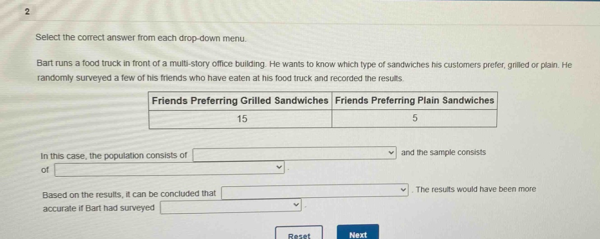 select the correct answer from each drop - down menu. bart runs a food truck in front of a multi - story office building. he wants to know which type of sandwiches his customers prefer, grilled or plain. he randomly surveyed a few of his friends who have eaten at his food truck and recorded the results. friends preferring grilled sandwiches friends preferring plain sandwiches 15 5 in this case, the population consists of and the sample consists of. based on the results, it can be concluded that. the results would have been more accurate if bart had surveyed