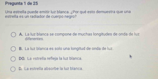pregunta 1 de 25 una estrella puede emitir luz blanca. ¿por qué esto demuestra que una estrella es un radiador de cuerpo negro? a. la luz blanca se compone de muchas longitudes de onda de luz diferentes. b. la luz blanca es solo una longitud de onda de luz. do. la estrella refleja la luz blanca. d. la estrella absorbe la luz blanca.