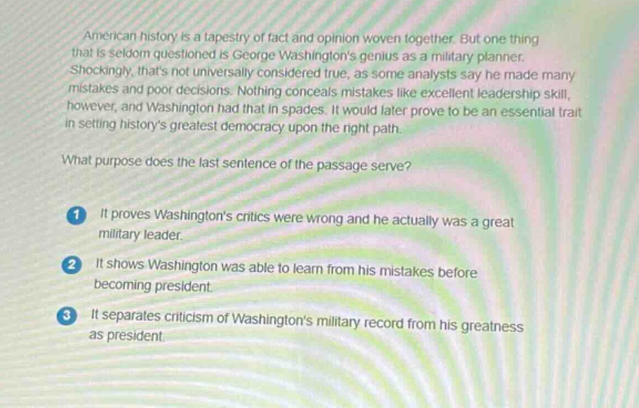 american history is a tapestry of fact and opinion woven together. but one thing that is seldom questioned is george washingtons genius as a military planner. shockingly, thats not universally considered true, as some analysts say he made many mistakes and poor decisions. nothing conceals mistakes like excellent leadership skill, however, and washington had that in spades. it would later prove to be an essential trait in setting historys greatest democracy upon the right path. what purpose does the last sentence of the passage serve? 1 it proves washingtons critics were wrong and he actually was a great military leader. 2 it shows washington was able to learn from his mistakes before becoming president. 3 it separates criticism of washingtons military record from his greatness as president.