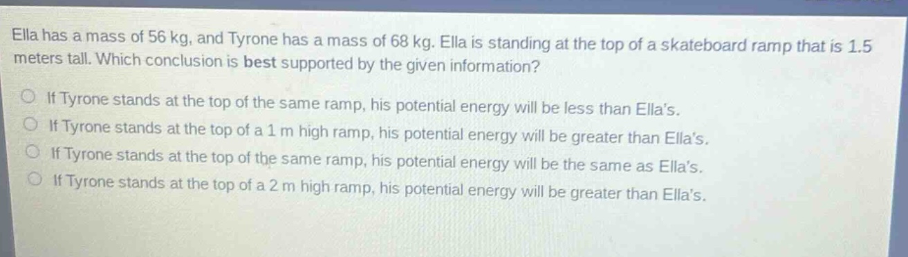 ella has a mass of 56 kg, and tyrone has a mass of 68 kg. ella is standing at the top of a skateboard ramp that is 1.5 meters tall. which conclusion is best supported by the given information? if tyrone stands at the top of the same ramp, his potential energy will be less than ella’s. if tyrone stands at the top of a 1 m high ramp, his potential energy will be greater than ella’s. if tyrone stands at the top of the same ramp, his potential energy will be the same as ella’s. if tyrone stands at the top of a 2 m high ramp, his potential energy will be greater than ella’s.