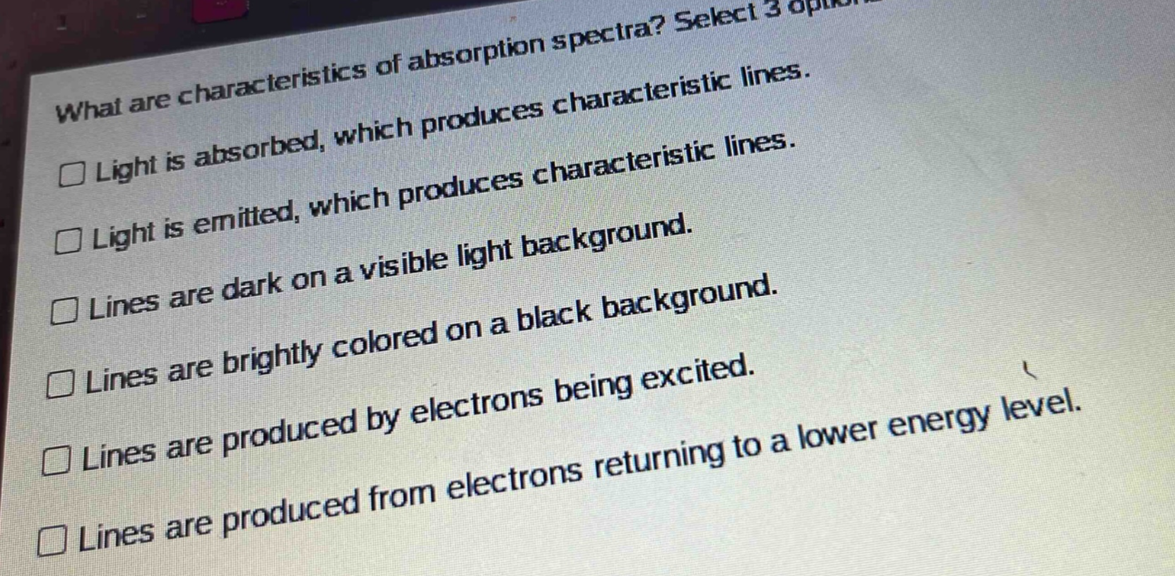 what are characteristics of absorption spectra? select 3 options. light is absorbed, which produces characteristic lines. light is emitted, which produces characteristic lines. lines are dark on a visible light background. lines are brightly colored on a black background. lines are produced by electrons being excited. lines are produced from electrons returning to a lower energy level.