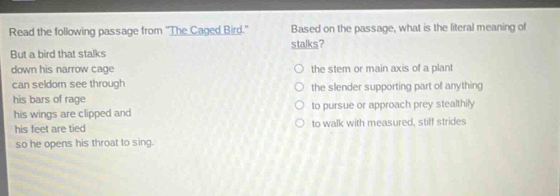 read the following passage from \the caged bird.\ but a bird that stalks down his narrow cage can seldom see through his bars of rage his wings are clipped and his feet are tied so he opens his throat to sing. based on the passage, what is the literal meaning of stalks? the stem or main axis of a plant the slender supporting part of anything to pursue or approach prey stealthily to walk with measured, stiff strides