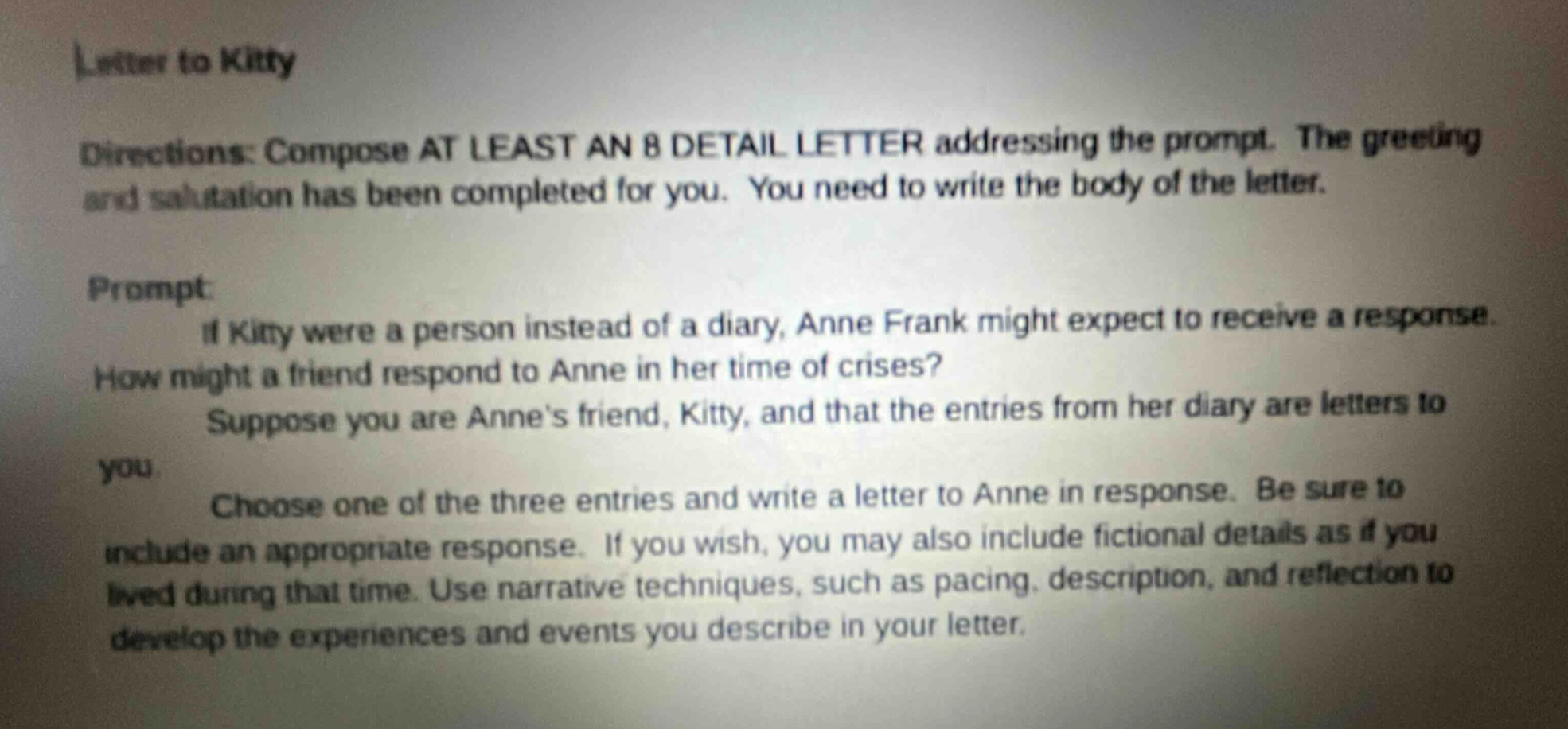 letter to kitty directions: compose at least an 8 detail letter addressing the prompt. the greeting and salutation has been completed for you. you need to write the body of the letter. prompt: if kitty were a person instead of a diary, anne frank might expect to receive a response. how might a friend respond to anne in her time of crises? suppose you are anne’s friend, kitty, and that the entries from her diary are letters to you. choose one of the three entries and write a letter to anne in response. be sure to include an appropriate response. if you wish, you may also include fictional details as if you lived during that time. use narrative techniques, such as pacing, description, and reflection to develop the experiences and events you describe in your letter.