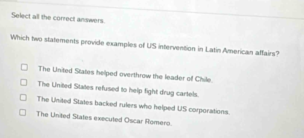 select all the correct answers. which two statements provide examples of us intervention in latin american affairs? the united states helped overthrow the leader of chile. the united states refused to help fight drug cartels. the united states backed rulers who helped us corporations. the united states executed oscar romero.