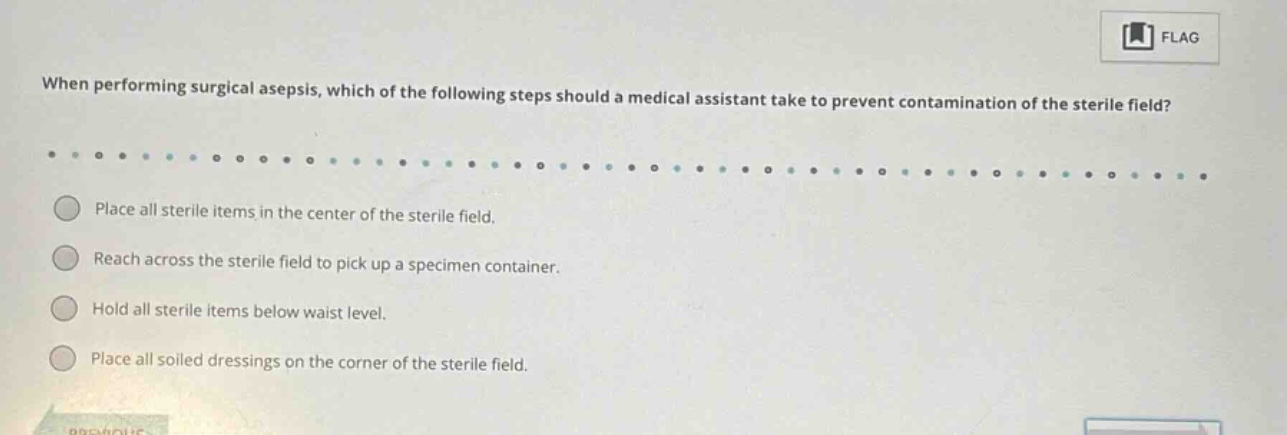 when performing surgical asepsis, which of the following steps should a medical assistant take to prevent contamination of the sterile field? place all sterile items in the center of the sterile field. reach across the sterile field to pick up a specimen container. hold all sterile items below waist level. place all soiled dressings on the corner of the sterile field.