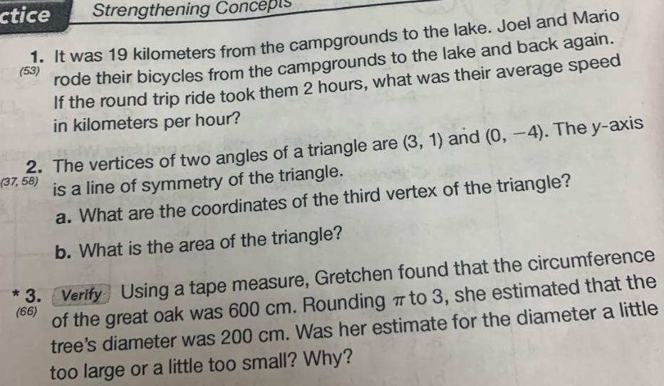 1. it was 19 kilometers from the campgrounds to the lake. joel and mario rode their bicycles from the campgrounds to the lake and back again. if the round - trip ride took them 2 hours, what was their average speed in kilometers per hour? (53) 2. the vertices of two angles of a triangle are (3, 1) and (0, - 4). the y - axis is a line of symmetry of the triangle. a. what are the coordinates of the third vertex of the triangle? b. what is the area of the triangle? (37, 58) * 3. verify using a tape measure, gretchen found that the circumference of the great oak was 600 cm. rounding π to 3, she estimated that the tree’s diameter was 200 cm. was her estimate for the diameter a little too large or a little too small? why? (66)