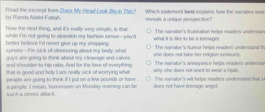 read the excerpt from does my head look big in this? by randa abdel - fattah. now the next thing, and its really very simple, is that while im not going to abandon my fashion sense—youd better believe id never give up my shopping sprees—im sick of obsessing about my body, what guys are going to think about my cleavage and calves and shoulder - to - hip ratio. and for the love of everything that is good and holy i am really sick of worrying what people are going to think if i put on a few pounds or have a pimple. i mean, homeroom on monday morning can be such a stress attack. which statement best explains how the narrative tone reveals a unique perspective? the narrators frustration helps readers understand what it is like to be a teenager. the narrators humor helps readers understand that she does not take her religion seriously. the narrators annoyance helps readers understand why she does not want to wear a hijab. the narrators wit helps readers understand that she does not have teenage angst.