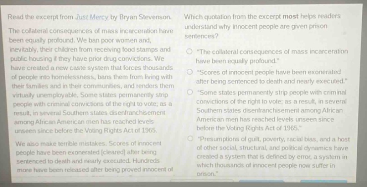 read the excerpt from just mercy by bryan stevenson. the collateral consequences of mass incarceration have been equally profound. we ban poor women and, inevitably, their children from receiving food stamps and public housing if they have prior drug convictions. we have created a new caste system that forces thousands of people into homelessness, bans them from living with their families and in their communities, and renders them virtually unemployable. some states permanently strip people with criminal convictions of the right to vote; as a result, in several southern states disenfranchisement among african american men has reached levels unseen since before the voting rights act of 1965. we also make terrible mistakes. scores of innocent people have been exonerated (cleared) after being sentenced to death and nearly executed. hundreds more have been released after being proved innocent of their crimes. which quotation from the excerpt most helps readers understand why innocent people are given prison sentences? “the collateral consequences of mass incarceration have been equally profound.” “scores of innocent people have been exonerated after being sentenced to death and nearly executed.” “some states permanently strip people with criminal convictions of the right to vote; as a result, in several southern states disenfranchisement among african american men has reached levels unseen since before the voting rights act of 1965.” “presumptions of guilt, poverty, racial bias, and a host of other social, structural, and political dynamics have created a system that is defined by error, a system in which thousands of innocent people now suffer in prison.”