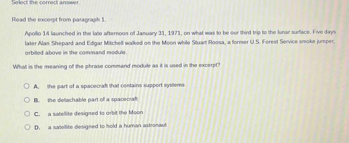 select the correct answer. read the excerpt from paragraph 1. apollo 14 launched in the late afternoon of january 31, 1971, on what was to be our third trip to the lunar surface. five days later alan shepard and edgar mitchell walked on the moon while stuart roosa, a former u.s. forest service smoke jumper, orbited above in the command module. what is the meaning of the phrase command module as it is used in the excerpt? a. the part of a spacecraft that contains support systems b. the detachable part of a spacecraft c. a satellite designed to orbit the moon d. a satellite designed to hold a human astronaut