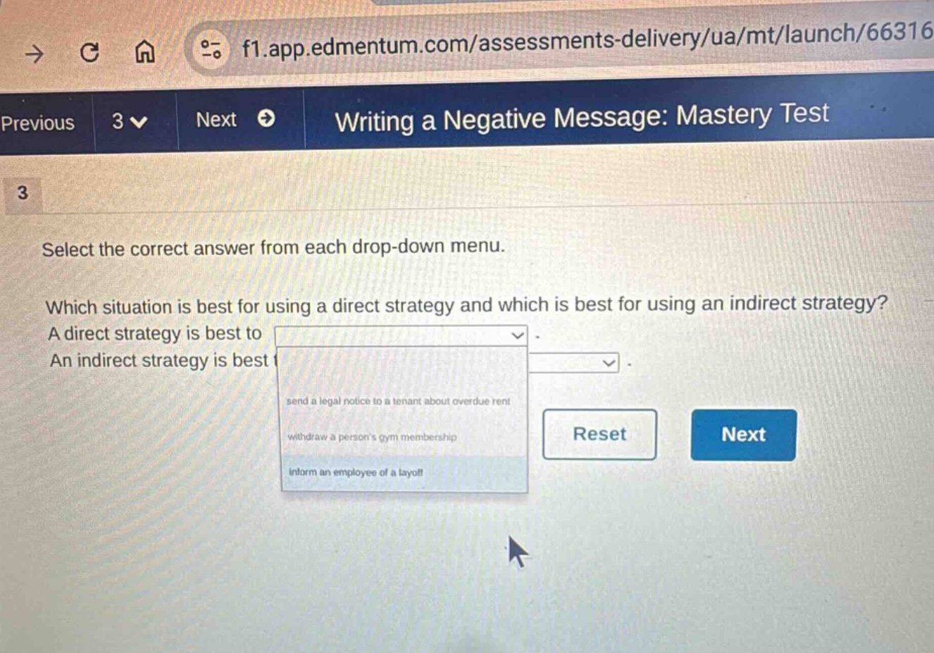 writing a negative message: mastery test\n3\nselect the correct answer from each drop - down menu.\nwhich situation is best for using a direct strategy and which is best for using an indirect strategy? a direct strategy is best to\nan indirect strategy is best for\nsend a legal notice to a tenant about overdue rent\nwithdraw a persons gym membership\ninform an employee of a layoff