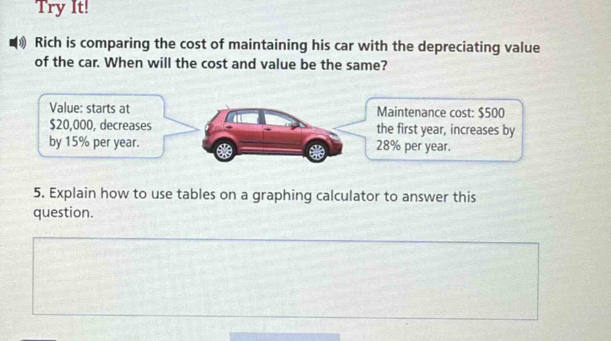 try it! rich is comparing the cost of maintaining his car with the depreciating value of the car. when will the cost and value be the same? value: starts at $20,000, decreases by 15% per year. maintenance cost: $500 the first year, increases by 28% per year. 5. explain how to use tables on a graphing calculator to answer this question.