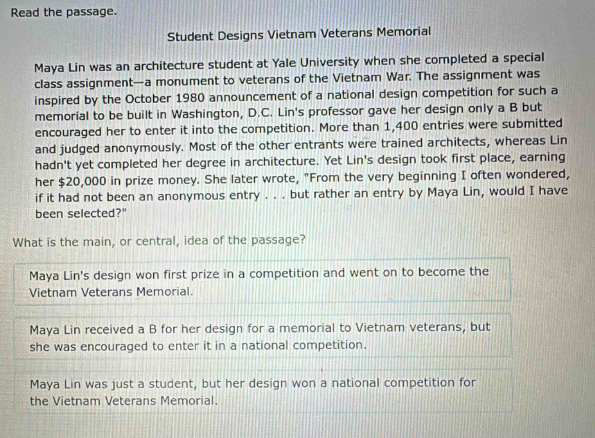 read the passage. student designs vietnam veterans memorial maya lin was an architecture student at yale university when she completed a special class assignment—a monument to veterans of the vietnam war. the assignment was inspired by the october 1980 announcement of a national design competition for such a memorial to be built in washington, d.c. lins professor gave her design only a b but encouraged her to enter it into the competition. more than 1,400 entries were submitted and judged anonymously. most of the other entrants were trained architects, whereas lin hadnt yet completed her degree in architecture. yet lins design took first place, earning her $20,000 in prize money. she later wrote, \from the very beginning i often wondered, if it had not been an anonymous entry . . . but rather an entry by maya lin, would i have been selected?\ what is the main, or central, idea of the passage? maya lins design won first prize in a competition and went on to become the vietnam veterans memorial. maya lin received a b for her design for a memorial to vietnam veterans, but she was encouraged to enter it in a national competition. maya lin was just a student, but her design won a national competition for the vietnam veterans memorial.