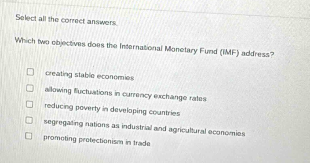 select all the correct answers. which two objectives does the international monetary fund (imf) address? creating stable economies allowing fluctuations in currency exchange rates reducing poverty in developing countries segregating nations as industrial and agricultural economies promoting protectionism in trade