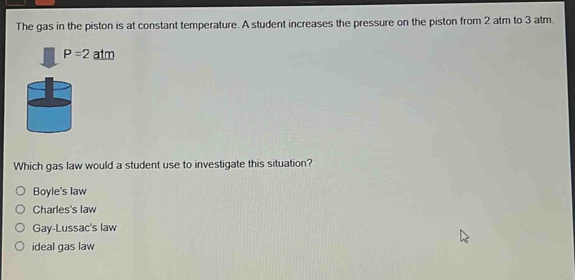 the gas in the piston is at constant temperature. a student increases the pressure on the piston from 2 atm to 3 atm. which gas law would a student use to investigate this situation? boyles law charless law gay - lussacs law ideal gas law