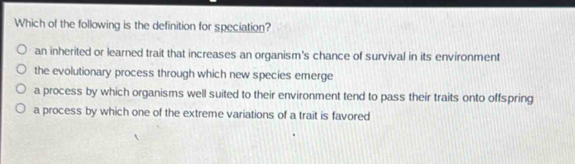 which of the following is the definition for speciation? an inherited or learned trait that increases an organisms chance of survival in its environment the evolutionary process through which new species emerge a process by which organisms well suited to their environment tend to pass their traits onto offspring a process by which one of the extreme variations of a trait is favored