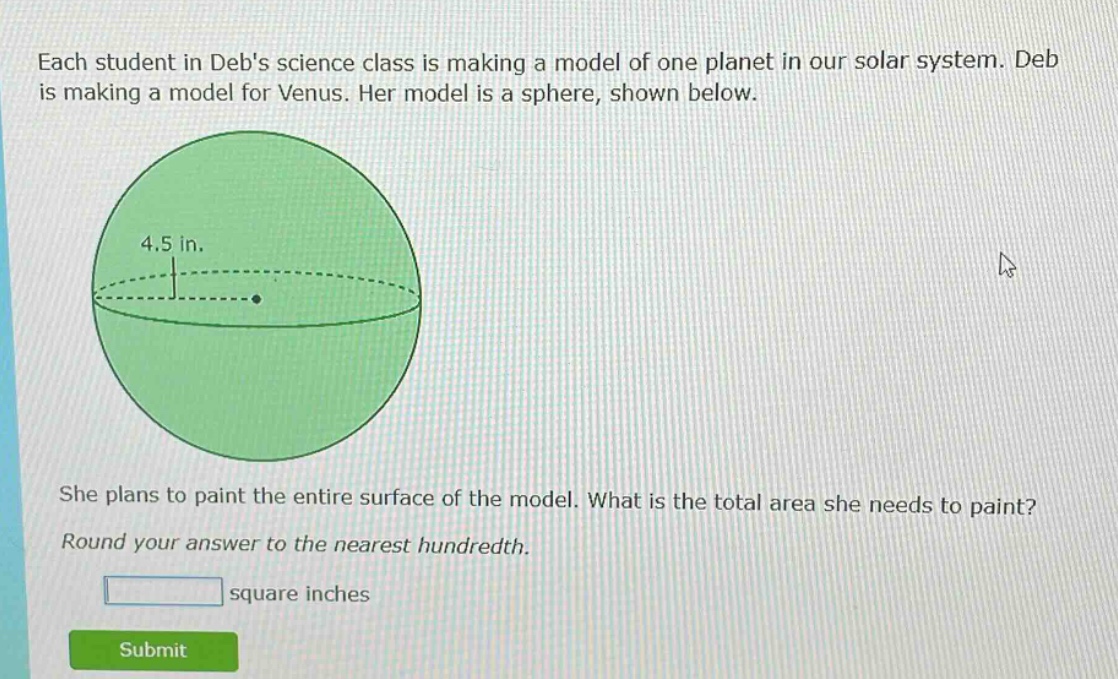 each student in debs science class is making a model of one planet in our solar system. deb is making a model for venus. her model is a sphere, shown below. she plans to paint the entire surface of the model. what is the total area she needs to paint? round your answer to the nearest hundredth. square inches