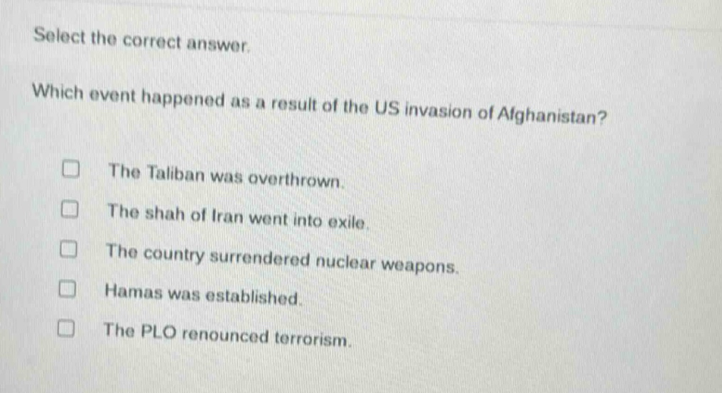select the correct answer. which event happened as a result of the us invasion of afghanistan? the taliban was overthrown. the shah of iran went into exile. the country surrendered nuclear weapons. hamas was established. the plo renounced terrorism.