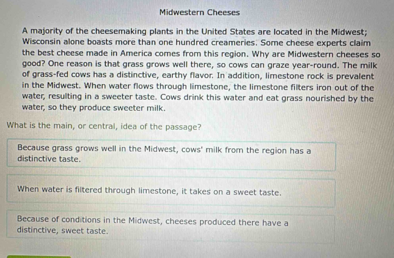 midwestern cheeses\na majority of the cheesemaking plants in the united states are located in the midwest; wisconsin alone boasts more than one hundred creameries. some cheese experts claim the best cheese made in america comes from this region. why are midwestern cheeses so good? one reason is that grass grows well there, so cows can graze year - round. the milk of grass - fed cows has a distinctive, earthy flavor. in addition, limestone rock is prevalent in the midwest. when water flows through limestone, the limestone filters iron out of the water, resulting in a sweeter taste. cows drink this water and eat grass nourished by the water, so they produce sweeter milk.\nwhat is the main, or central, idea of the passage?\nbecause grass grows well in the midwest, cows milk from the region has a distinctive taste.\nwhen water is filtered through limestone, it takes on a sweet taste.\nbecause of conditions in the midwest, cheeses produced there have a distinctive, sweet taste.