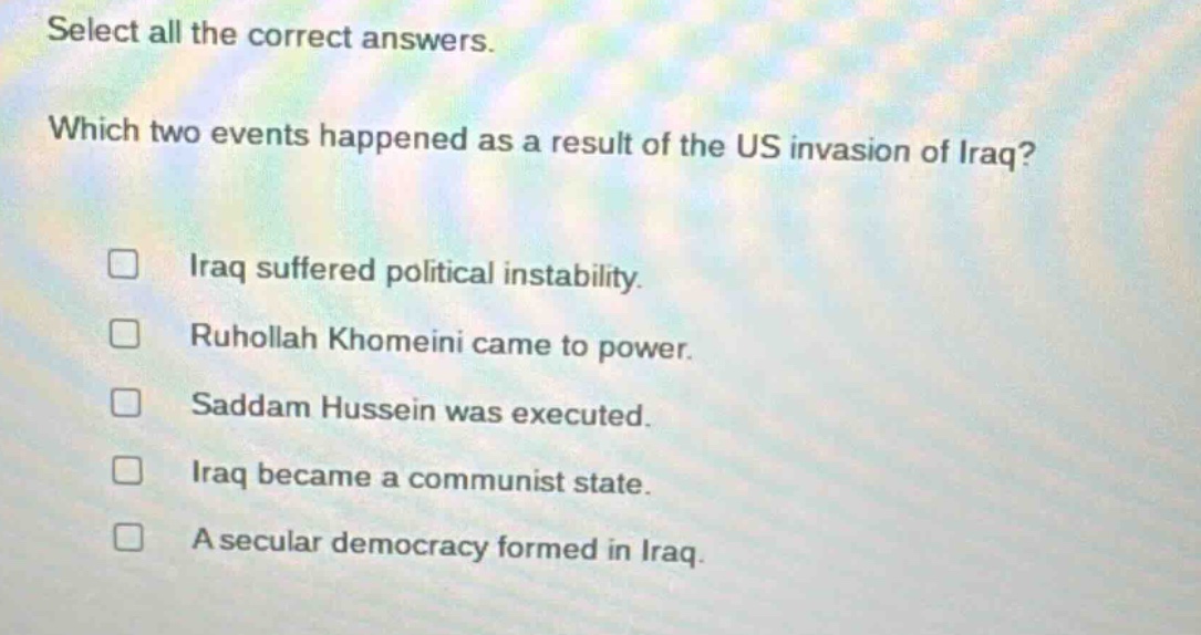 select all the correct answers. which two events happened as a result of the us invasion of iraq? iraq suffered political instability. ruhollah khomeini came to power. saddam hussein was executed. iraq became a communist state. a secular democracy formed in iraq.