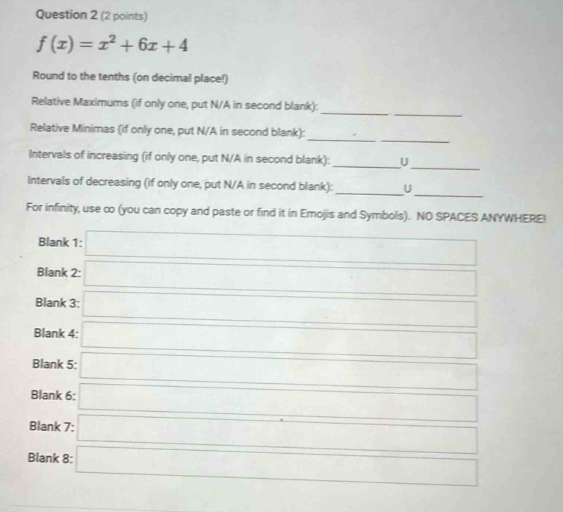 question 2 (2 points) f(x)=x² + 6x + 4 round to the tenths (on decimal place!) relative maximums (if only one, put n/a in second blank):____ ____ relative minimas (if only one, put n/a in second blank):____ ____ intervals of increasing (if only one, put n/a in second blank):____u____ intervals of decreasing (if only one, put n/a in second blank):____u____ for infinity, use ∞ (you can copy and paste or find it in emojis and symbols). no spaces anywhere! blank 1: blank 2: blank 3: blank 4: blank 5: blank 6: blank 7: blank 8: