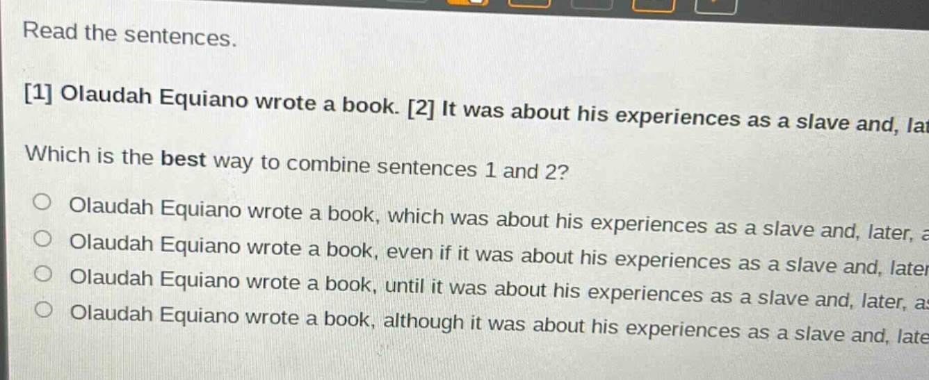 read the sentences. 1 olaudah equiano wrote a book. 2 it was about his experiences as a slave and, later which is the best way to combine sentences 1 and 2? o olaudah equiano wrote a book, which was about his experiences as a slave and, later, a olaudah equiano wrote a book, even if it was about his experiences as a slave and, later, a olaudah equiano wrote a book, until it was about his experiences as a slave and, later, a olaudah equiano wrote a book, although it was about his experiences as a slave and, later, a