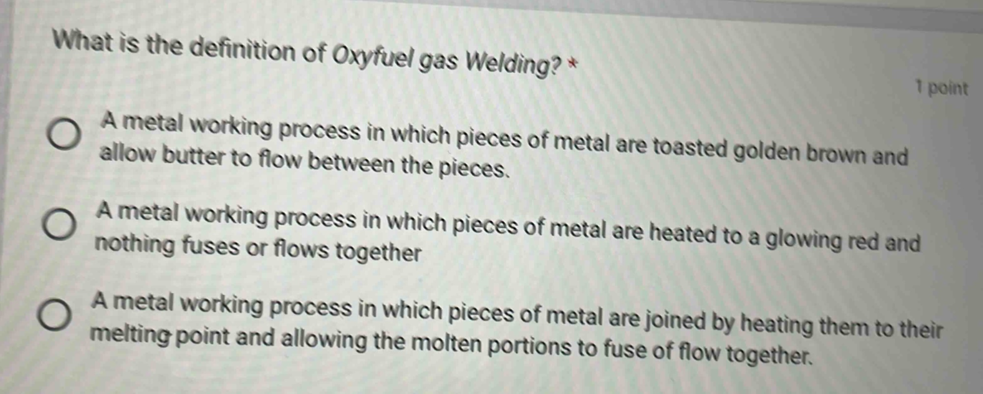 what is the definition of oxyfuel gas welding? * 1 point a metal working process in which pieces of metal are toasted golden brown and allow butter to flow between the pieces. a metal working process in which pieces of metal are heated to a glowing red and nothing fuses or flows together a metal working process in which pieces of metal are joined by heating them to their melting point and allowing the molten portions to fuse of flow together.