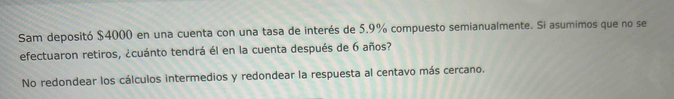 sam depositó $4000 en una cuenta con una tasa de interés de 5.9% compuesto semianualmente. si asumimos que no se efectuaron retiros, ¿cuánto tendrá él en la cuenta después de 6 años? no redondear los cálculos intermedios y redondear la respuesta al centavo más cercano.