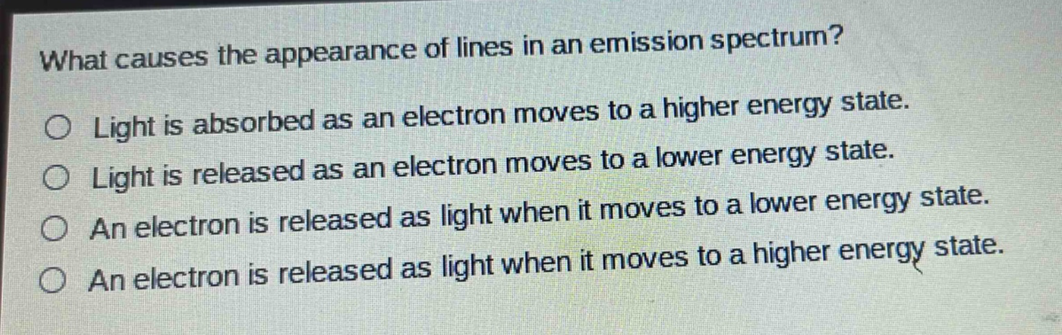 what causes the appearance of lines in an emission spectrum?\no light is absorbed as an electron moves to a higher energy state.\no light is released as an electron moves to a lower energy state.\no an electron is released as light when it moves to a lower energy state.\no an electron is released as light when it moves to a higher energy state.