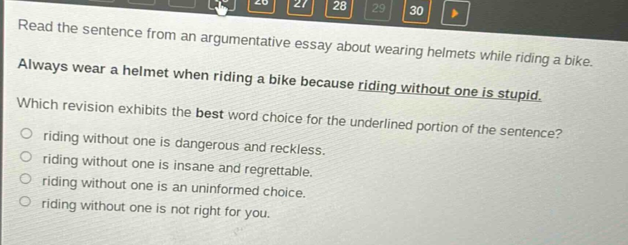 read the sentence from an argumentative essay about wearing helmets while riding a bike. always wear a helmet when riding a bike because riding without one is stupid. which revision exhibits the best word choice for the underlined portion of the sentence? riding without one is dangerous and reckless. riding without one is insane and regrettable. riding without one is an uninformed choice. riding without one is not right for you.