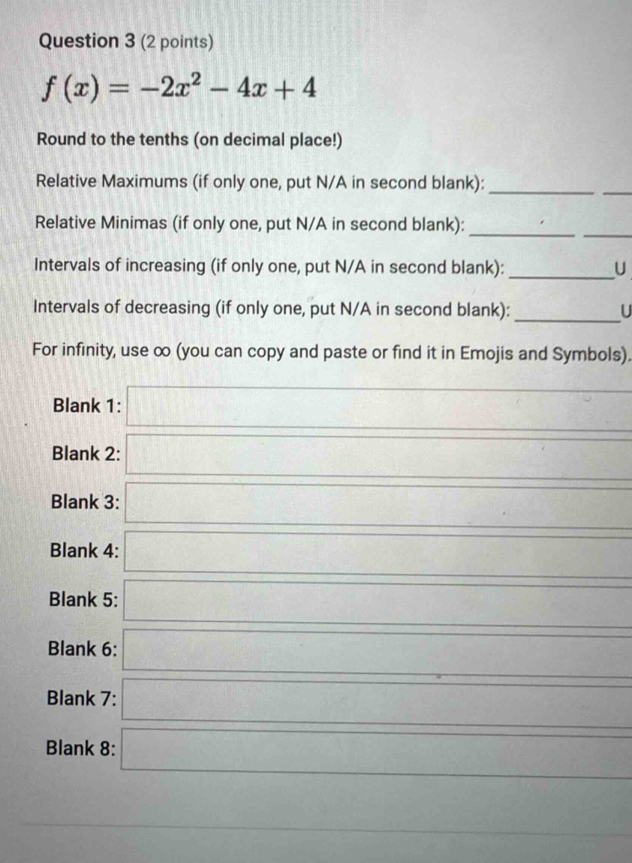 question 3 (2 points) f(x)=−2x²−4x + 4 round to the tenths (on decimal place!) relative maximums (if only one, put n/a in second blank): ____ ____ relative minimas (if only one, put n/a in second blank): ____ ____ intervals of increasing (if only one, put n/a in second blank): ____ u intervals of decreasing (if only one, put n/a in second blank): ____ u for infinity, use ∞ (you can copy and paste or find it in emojis and symbols). blank 1: blank 2: blank 3: blank 4: blank 5: blank 6: blank 7: blank 8: