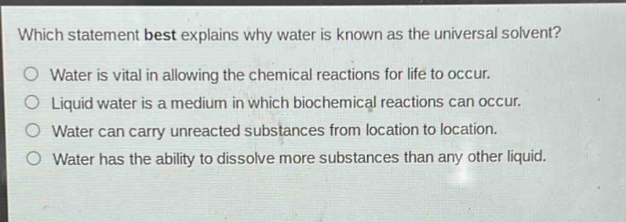 which statement best explains why water is known as the universal solvent?\no water is vital in allowing the chemical reactions for life to occur.\no liquid water is a medium in which biochemical reactions can occur.\no water can carry unreacted substances from location to location.\no water has the ability to dissolve more substances than any other liquid.