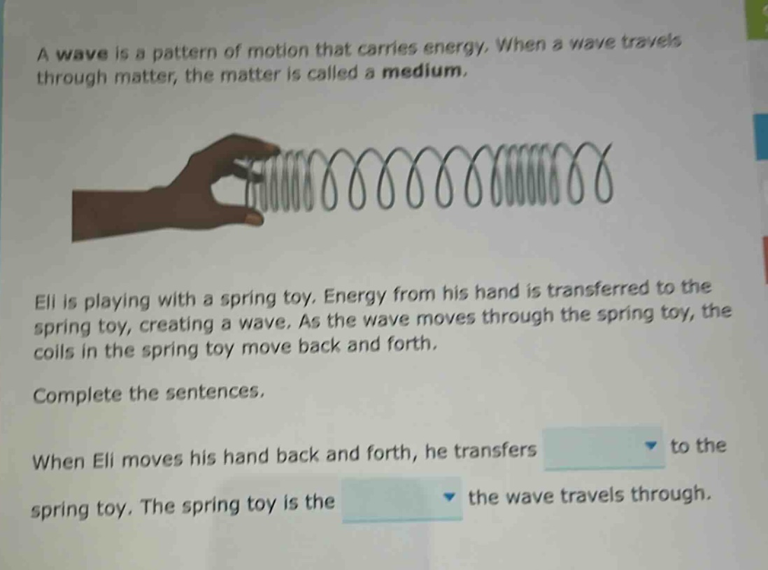 a wave is a pattern of motion that carries energy. when a wave travels through matter, the matter is called a medium. eli is playing with a spring toy. energy from his hand is transferred to the spring toy, creating a wave. as the wave moves through the spring toy, the coils in the spring toy move back and forth. complete the sentences. when eli moves his hand back and forth, he transfers to the spring toy. the spring toy is the the wave travels through.