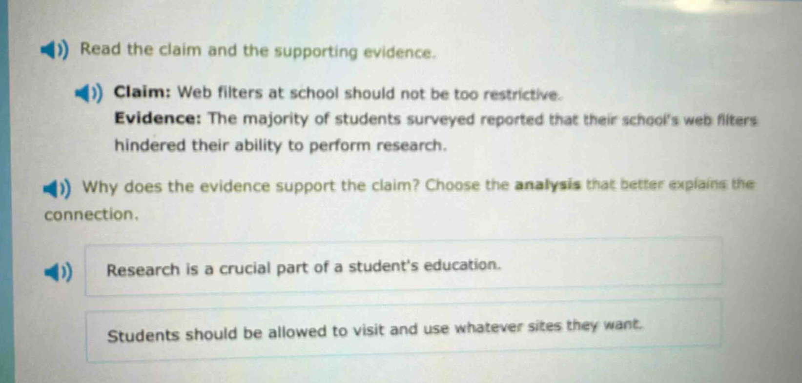 read the claim and the supporting evidence. claim: web filters at school should not be too restrictive. evidence: the majority of students surveyed reported that their schools web filters hindered their ability to perform research. why does the evidence support the claim? choose the analysis that better explains the connection. research is a crucial part of a students education. students should be allowed to visit and use whatever sites they want.
